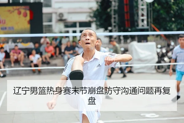 辽宁男篮热身赛末节崩盘防守沟通问题再复盘