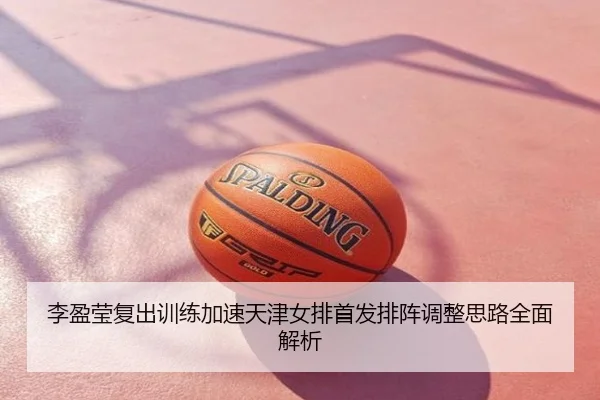 李盈莹复出训练加速天津女排首发排阵调整思路全面解析
