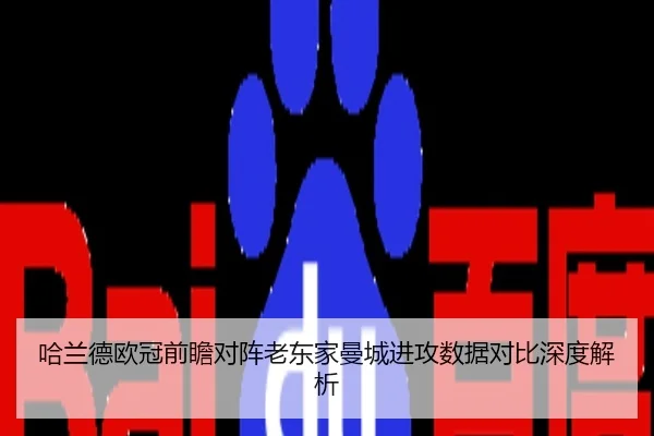 哈兰德欧冠前瞻对阵老东家曼城进攻数据对比深度解析