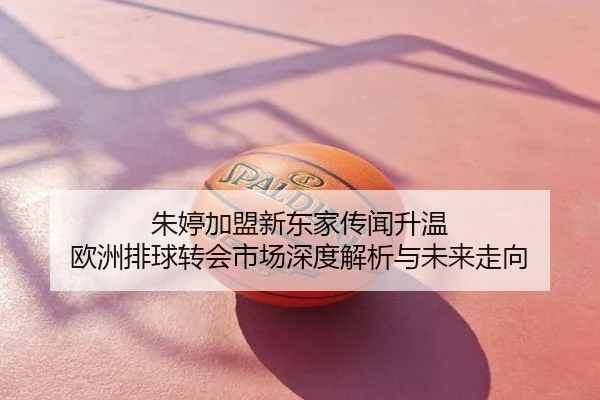 朱婷加盟新东家传闻升温 欧洲排球转会市场深度解析与未来走向