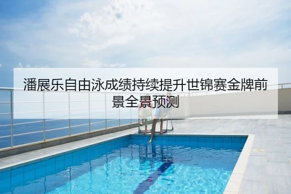 潘展乐自由泳成绩持续提升世锦赛金牌前景全景预测