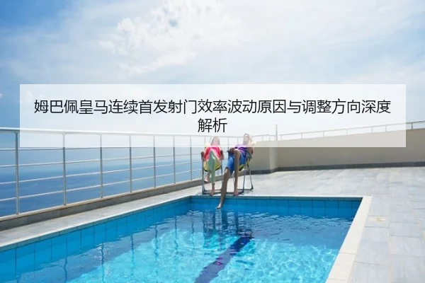姆巴佩皇马连续首发射门效率波动原因与调整方向深度解析