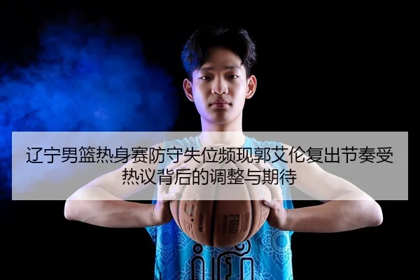 辽宁男篮热身赛防守失位频现郭艾伦复出节奏受热议背后的调整与期待